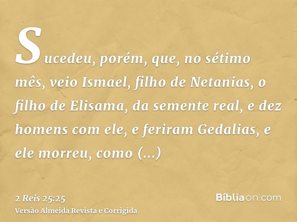 Sucedeu, porém, que, no sétimo mês, veio Ismael, filho de Netanias, o filho de Elisama, da semente real, e dez homens com ele, e feriram Gedalias, e ele morreu,