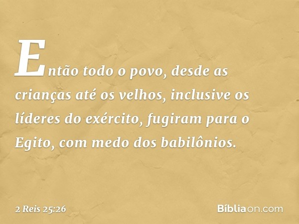 Então todo o povo, desde as crianças até os velhos, inclusive os líderes do exército, fugiram para o Egito, com medo dos babilônios. -- 2 Reis 25:26