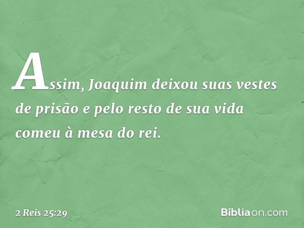 Assim, Joaquim deixou suas vestes de prisão e pelo resto de sua vida comeu à mesa do rei. -- 2 Reis 25:29