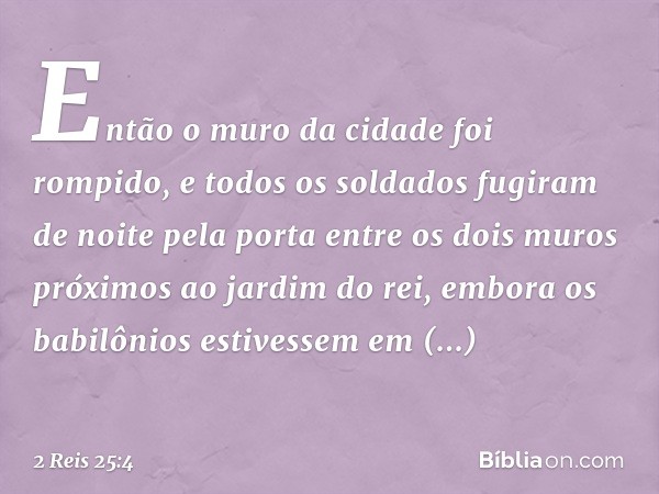 Então o muro da cidade foi rompido, e todos os soldados fugiram de noite pela porta entre os dois muros próximos ao jardim do rei, embora os babilônios estivess