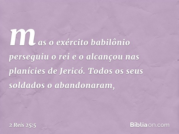 mas o exército babilônio perseguiu o rei e o alcançou nas planícies de Jericó. Todos os seus soldados o abandonaram, -- 2 Reis 25:5