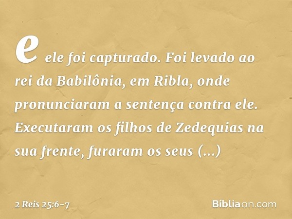 e ele foi capturado. Foi levado ao rei da Babilônia, em Ribla, onde pronunciaram a sentença contra ele. Executaram os filhos de Zedequias na sua frente, furaram