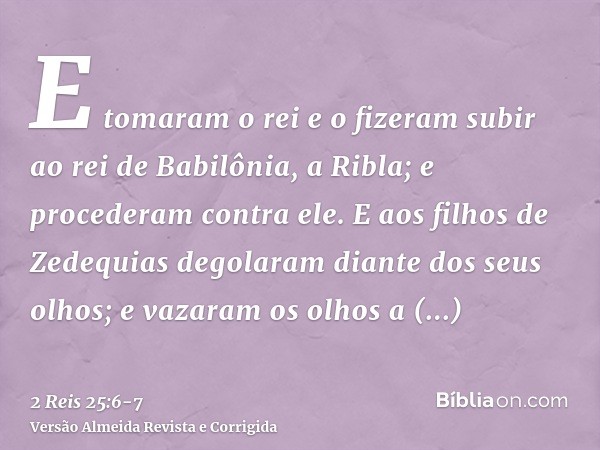 E tomaram o rei e o fizeram subir ao rei de Babilônia, a Ribla; e procederam contra ele.E aos filhos de Zedequias degolaram diante dos seus olhos; e vazaram os 