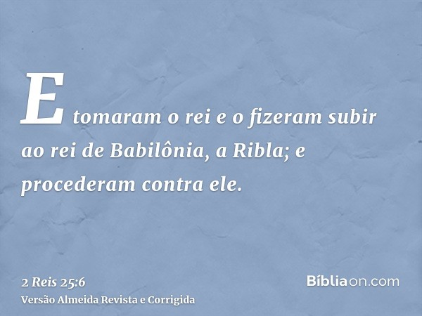 E tomaram o rei e o fizeram subir ao rei de Babilônia, a Ribla; e procederam contra ele.