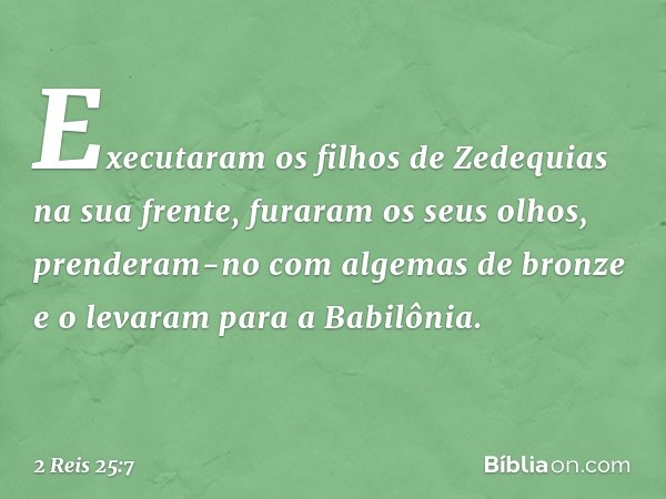 Executaram os filhos de Zedequias na sua frente, furaram os seus olhos, prenderam-no com algemas de bronze e o levaram para a Babilônia. -- 2 Reis 25:7