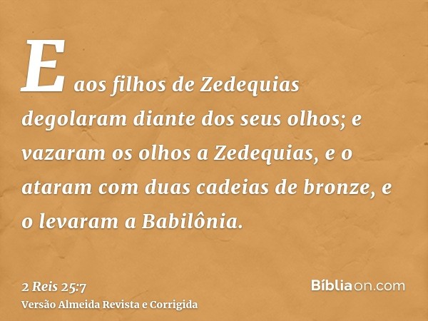 E aos filhos de Zedequias degolaram diante dos seus olhos; e vazaram os olhos a Zedequias, e o ataram com duas cadeias de bronze, e o levaram a Babilônia.