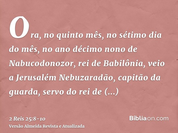 Ora, no quinto mês, no sétimo dia do mês, no ano décimo nono de Nabucodonozor, rei de Babilônia, veio a Jerusalém Nebuzaradão, capitão da guarda, servo do rei d