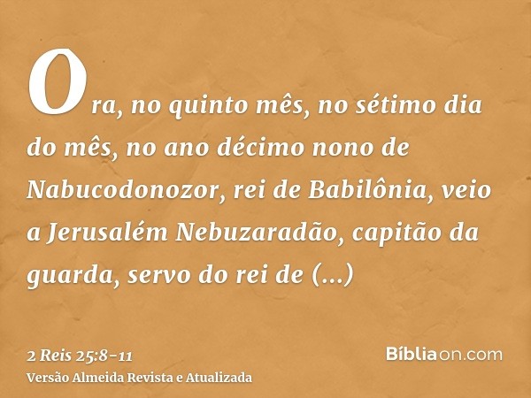 Ora, no quinto mês, no sétimo dia do mês, no ano décimo nono de Nabucodonozor, rei de Babilônia, veio a Jerusalém Nebuzaradão, capitão da guarda, servo do rei d