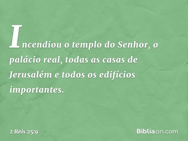 Incendiou o templo do Senhor, o palácio real, todas as casas de Jerusalém e todos os edifícios importantes. -- 2 Reis 25:9