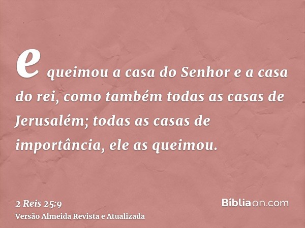 e queimou a casa do Senhor e a casa do rei, como também todas as casas de Jerusalém; todas as casas de importância, ele as queimou.