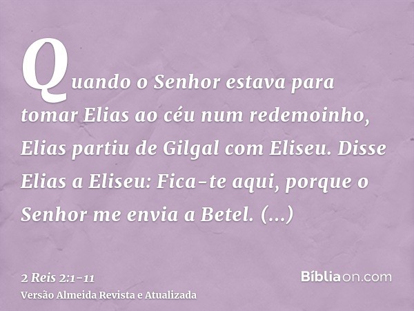 Quando o Senhor estava para tomar Elias ao céu num redemoinho, Elias partiu de Gilgal com Eliseu.Disse Elias a Eliseu: Fica-te aqui, porque o Senhor me envia a