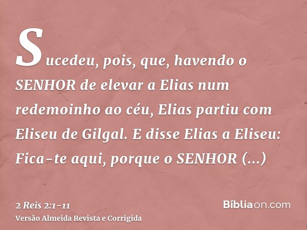 Sucedeu, pois, que, havendo o SENHOR de elevar a Elias num redemoinho ao céu, Elias partiu com Eliseu de Gilgal.E disse Elias a Eliseu: Fica-te aqui, porque o S