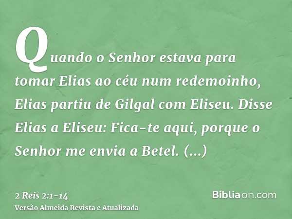 Quando o Senhor estava para tomar Elias ao céu num redemoinho, Elias partiu de Gilgal com Eliseu.Disse Elias a Eliseu: Fica-te aqui, porque o Senhor me envia a