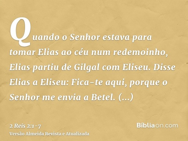 Quando o Senhor estava para tomar Elias ao céu num redemoinho, Elias partiu de Gilgal com Eliseu.Disse Elias a Eliseu: Fica-te aqui, porque o Senhor me envia a 