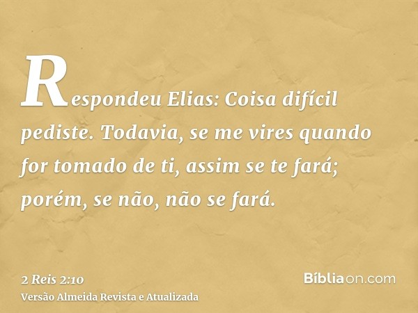 Respondeu Elias: Coisa difícil pediste. Todavia, se me vires quando for tomado de ti, assim se te fará; porém, se não, não se fará.