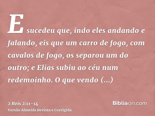 E sucedeu que, indo eles andando e falando, eis que um carro de fogo, com cavalos de fogo, os separou um do outro; e Elias subiu ao céu num redemoinho.O que ven