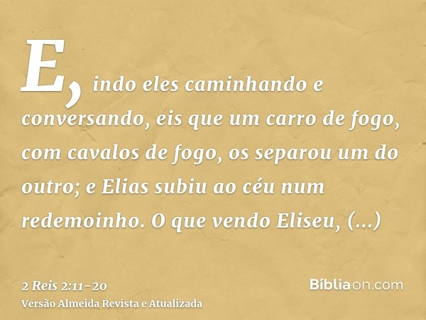 E, indo eles caminhando e conversando, eis que um carro de fogo, com cavalos de fogo, os separou um do outro; e Elias subiu ao céu num redemoinho.O que vendo El