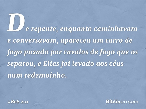 De repente, enquanto caminhavam e conversavam, apareceu um carro de fogo puxado por cavalos de fogo que os separou, e Elias foi levado aos céus num redemoinho. 