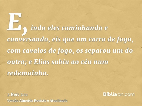 E, indo eles caminhando e conversando, eis que um carro de fogo, com cavalos de fogo, os separou um do outro; e Elias subiu ao céu num redemoinho.