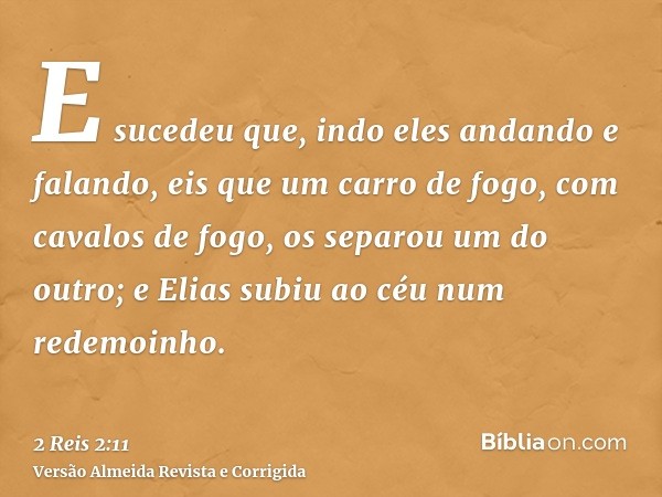 E sucedeu que, indo eles andando e falando, eis que um carro de fogo, com cavalos de fogo, os separou um do outro; e Elias subiu ao céu num redemoinho.