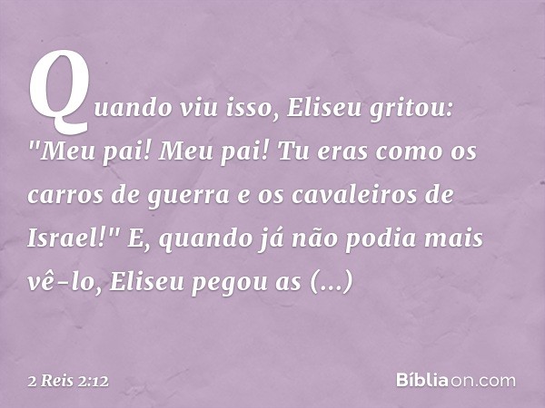 Quando viu isso, Eliseu gritou: "Meu pai! Meu pai! Tu eras como os carros de guerra e os cavaleiros de Israel!" E, quando já não podia mais vê-lo, Eliseu pegou 