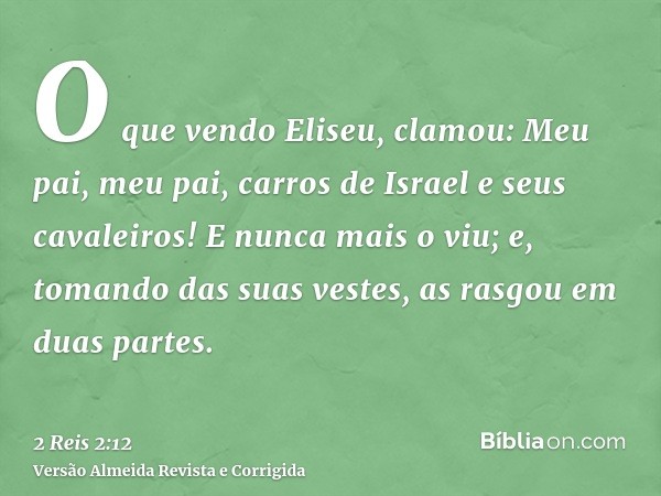 O que vendo Eliseu, clamou: Meu pai, meu pai, carros de Israel e seus cavaleiros! E nunca mais o viu; e, tomando das suas vestes, as rasgou em duas partes.