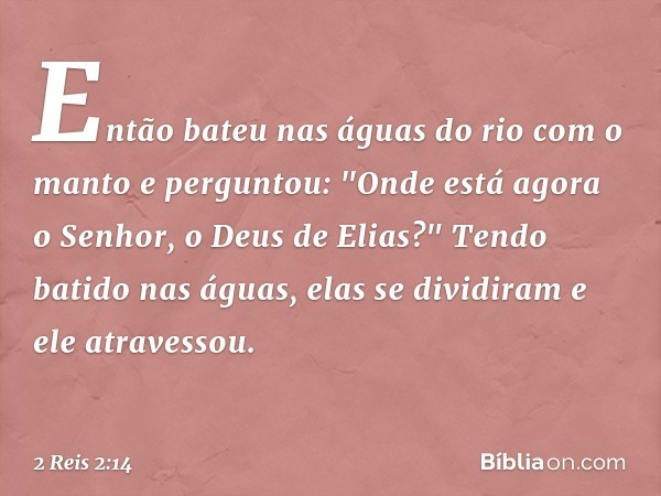 Então bateu nas águas do rio com o manto e perguntou: "Onde está agora o Senhor, o Deus de Elias?" Tendo batido nas águas, elas se dividiram e ele atravessou. -