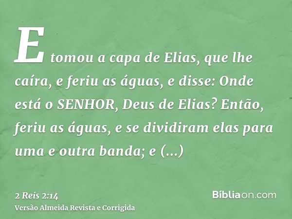 E tomou a capa de Elias, que lhe caíra, e feriu as águas, e disse: Onde está o SENHOR, Deus de Elias? Então, feriu as águas, e se dividiram elas para uma e outr