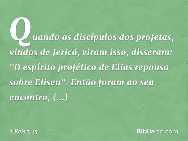 Quando os discípulos dos profetas, vindos de Jericó, viram isso, disseram: "O espírito profético de Elias repousa sobre Eliseu". Então foram ao seu encontro, pr