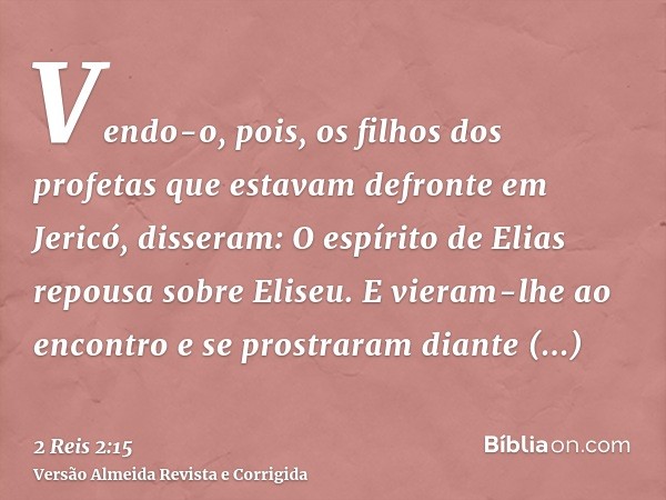 Vendo-o, pois, os filhos dos profetas que estavam defronte em Jericó, disseram: O espírito de Elias repousa sobre Eliseu. E vieram-lhe ao encontro e se prostrar