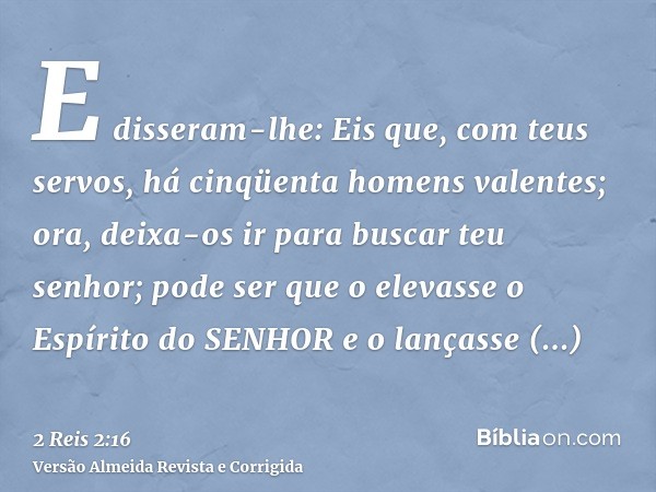 E disseram-lhe: Eis que, com teus servos, há cinqüenta homens valentes; ora, deixa-os ir para buscar teu senhor; pode ser que o elevasse o Espírito do SENHOR e 