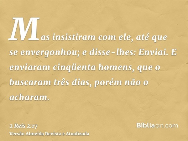 Mas insistiram com ele, até que se envergonhou; e disse-lhes: Enviai. E enviaram cinqüenta homens, que o buscaram três dias, porém não o acharam.