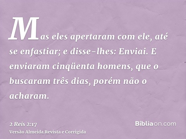 Mas eles apertaram com ele, até se enfastiar; e disse-lhes: Enviai. E enviaram cinqüenta homens, que o buscaram três dias, porém não o acharam.