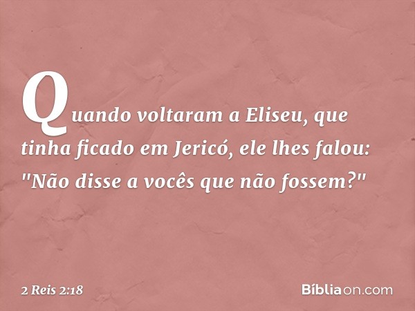 Quando voltaram a Eliseu, que tinha ficado em Jericó, ele lhes falou: "Não disse a vocês que não fossem?" -- 2 Reis 2:18