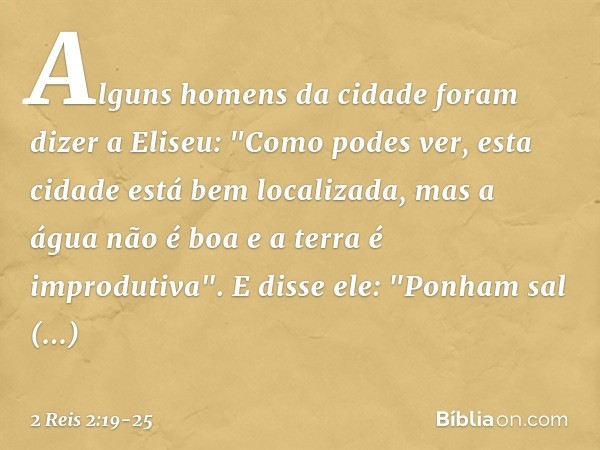 Alguns homens da cidade foram dizer a Eliseu: "Como podes ver, esta cidade está bem localizada, mas a água não é boa e a terra é improdutiva". E disse ele: "Pon