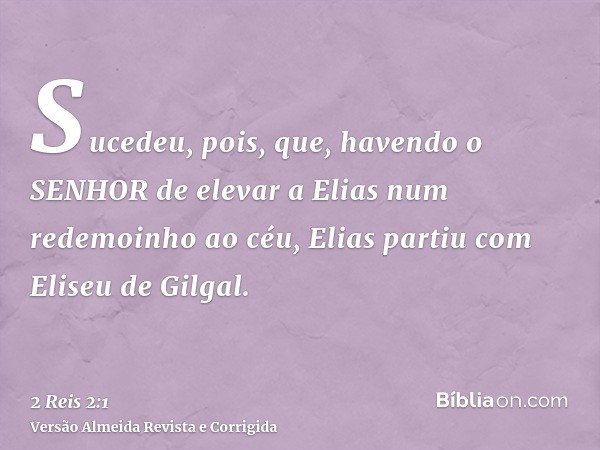 Sucedeu, pois, que, havendo o SENHOR de elevar a Elias num redemoinho ao céu, Elias partiu com Eliseu de Gilgal.