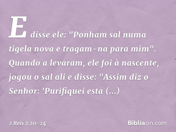 E disse ele: "Ponham sal numa tigela nova e tragam-na para mim". Quando a levaram, ele foi à nascente, jogou o sal ali e disse: "Assim diz o Senhor: 'Purifiquei