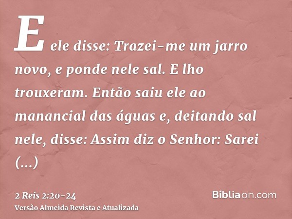 E ele disse: Trazei-me um jarro novo, e ponde nele sal. E lho trouxeram.Então saiu ele ao manancial das águas e, deitando sal nele, disse: Assim diz o Senhor: S