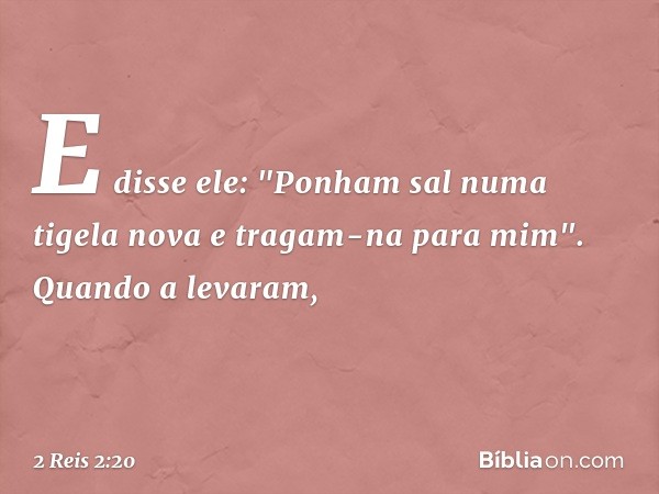 E disse ele: "Ponham sal numa tigela nova e tragam-na para mim". Quando a levaram, -- 2 Reis 2:20