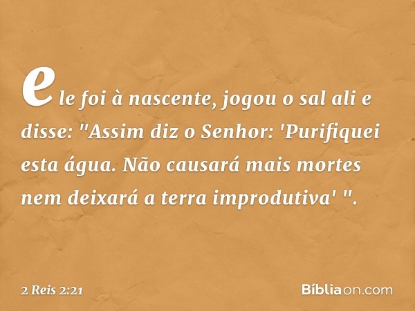 ele foi à nascente, jogou o sal ali e disse: "Assim diz o Senhor: 'Purifiquei esta água. Não causará mais mortes nem deixará a terra improdutiva' ". -- 2 Reis 2