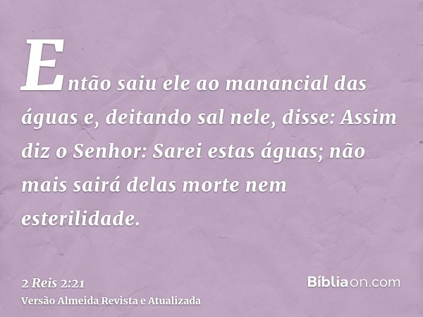 Então saiu ele ao manancial das águas e, deitando sal nele, disse: Assim diz o Senhor: Sarei estas águas; não mais sairá delas morte nem esterilidade.