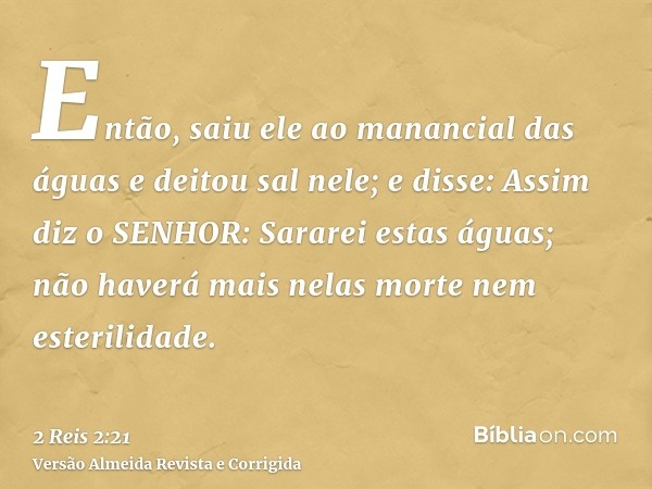 Então, saiu ele ao manancial das águas e deitou sal nele; e disse: Assim diz o SENHOR: Sararei estas águas; não haverá mais nelas morte nem esterilidade.