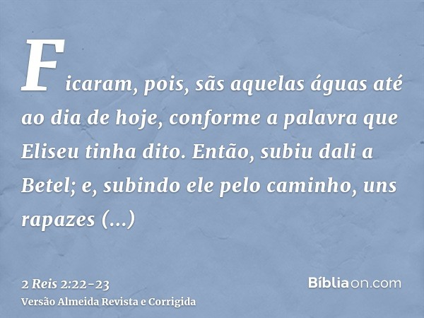 Ficaram, pois, sãs aquelas águas até ao dia de hoje, conforme a palavra que Eliseu tinha dito.Então, subiu dali a Betel; e, subindo ele pelo caminho, uns rapaze