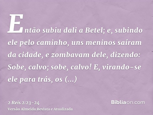 Então subiu dali a Betel; e, subindo ele pelo caminho, uns meninos saíram da cidade, e zombavam dele, dizendo: Sobe, calvo; sobe, calvo!E, virando-se ele para t