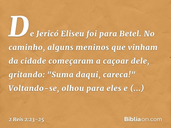 De Jericó Eliseu foi para Betel. No caminho, alguns meninos que vinham da cidade começaram a caçoar dele, gritando: "Suma daqui, careca!" Voltando-se, olhou par