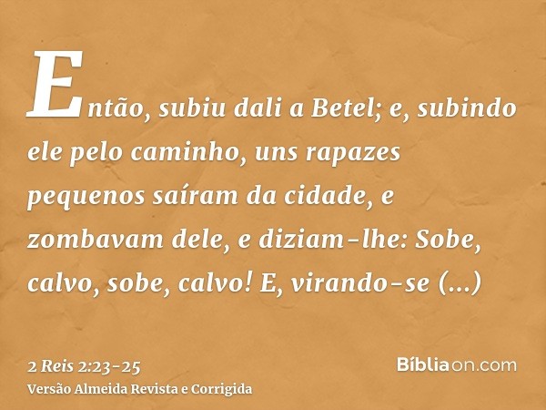 Então, subiu dali a Betel; e, subindo ele pelo caminho, uns rapazes pequenos saíram da cidade, e zombavam dele, e diziam-lhe: Sobe, calvo, sobe, calvo!E, virand