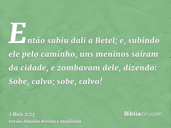 Então subiu dali a Betel; e, subindo ele pelo caminho, uns meninos saíram da cidade, e zombavam dele, dizendo: Sobe, calvo; sobe, calvo!