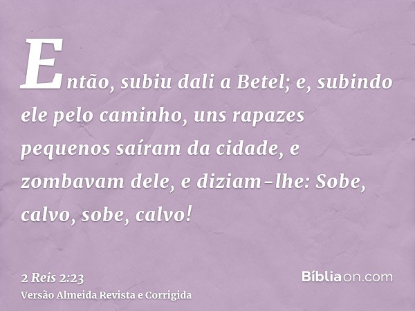 Então, subiu dali a Betel; e, subindo ele pelo caminho, uns rapazes pequenos saíram da cidade, e zombavam dele, e diziam-lhe: Sobe, calvo, sobe, calvo!
