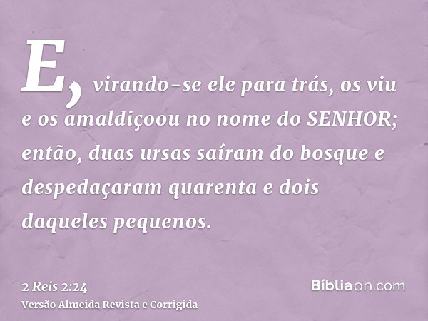 E, virando-se ele para trás, os viu e os amaldiçoou no nome do SENHOR; então, duas ursas saíram do bosque e despedaçaram quarenta e dois daqueles pequenos.