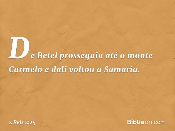 De Betel prosseguiu até o monte Carmelo e dali voltou a Samaria. -- 2 Reis 2:25